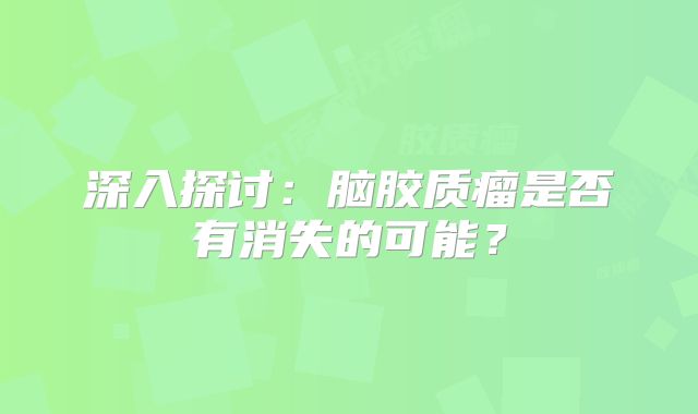 深入探讨：脑胶质瘤是否有消失的可能？