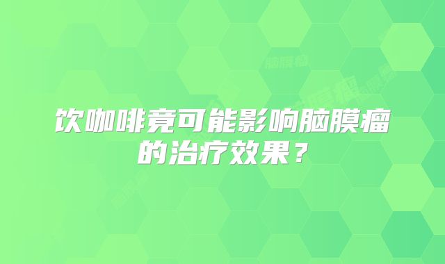 饮咖啡竟可能影响脑膜瘤的治疗效果？