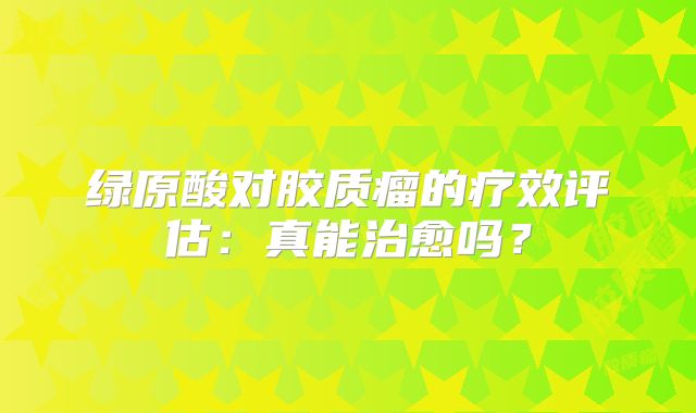 绿原酸对胶质瘤的疗效评估：真能治愈吗？