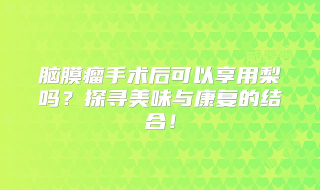 脑膜瘤手术后可以享用梨吗？探寻美味与康复的结合！
