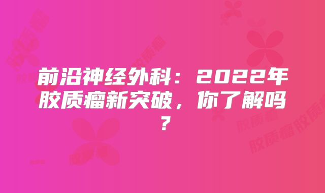 前沿神经外科：2022年胶质瘤新突破，你了解吗？