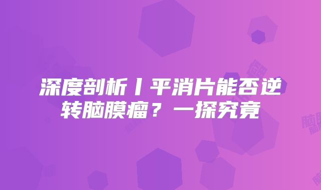 深度剖析丨平消片能否逆转脑膜瘤？一探究竟