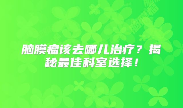 脑膜瘤该去哪儿治疗？揭秘最佳科室选择！