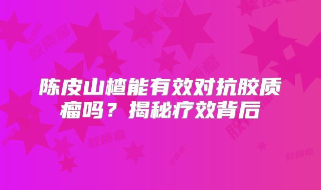 陈皮山楂能有效对抗胶质瘤吗？揭秘疗效背后
