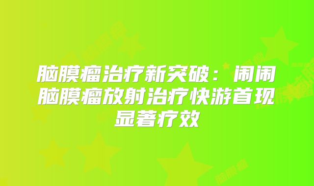 脑膜瘤治疗新突破：闹闹脑膜瘤放射治疗快游首现显著疗效