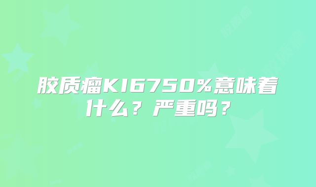 胶质瘤KI6750%意味着什么？严重吗？