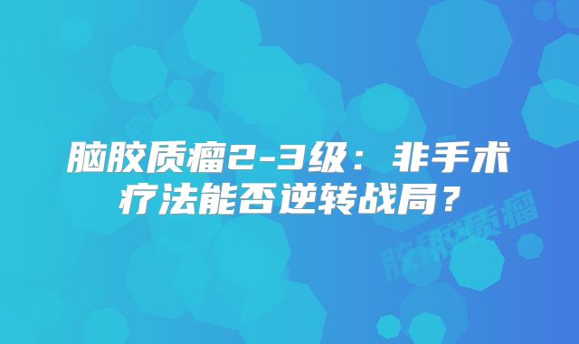 脑胶质瘤2-3级：非手术疗法能否逆转战局？
