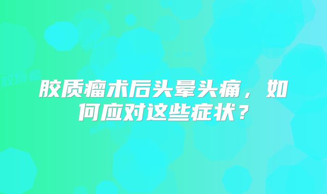 胶质瘤术后头晕头痛，如何应对这些症状？