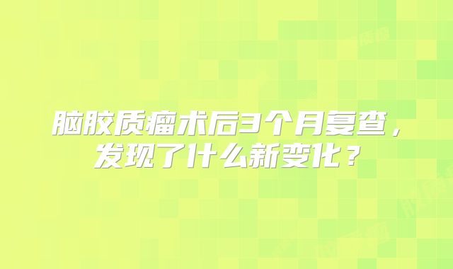 脑胶质瘤术后3个月复查，发现了什么新变化？