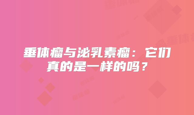 垂体瘤与泌乳素瘤：它们真的是一样的吗？