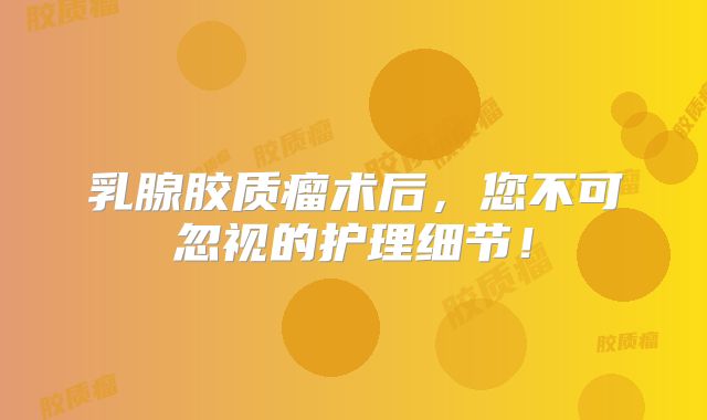 乳腺胶质瘤术后，您不可忽视的护理细节！