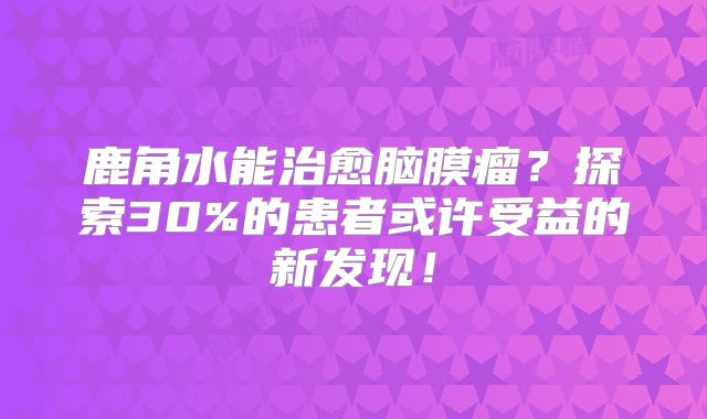 鹿角水能治愈脑膜瘤？探索30%的患者或许受益的新发现！