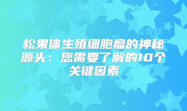 松果体生殖细胞瘤的神秘源头：您需要了解的10个关键因素