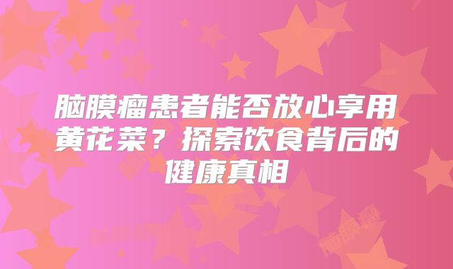 脑膜瘤患者能否放心享用黄花菜？探索饮食背后的健康真相