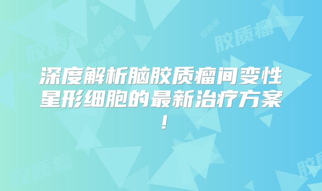 深度解析脑胶质瘤间变性星形细胞的最新治疗方案！