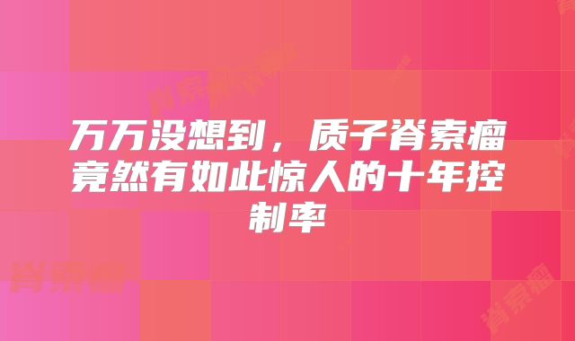 万万没想到，质子脊索瘤竟然有如此惊人的十年控制率