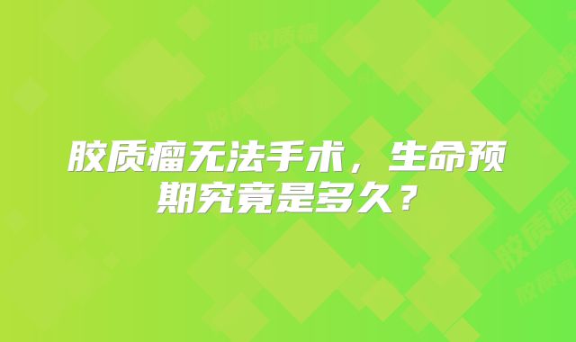 胶质瘤无法手术，生命预期究竟是多久？