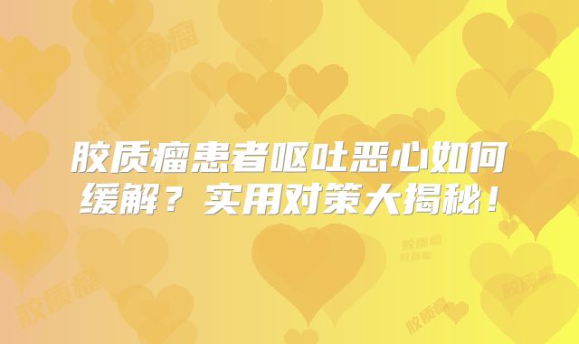 胶质瘤患者呕吐恶心如何缓解？实用对策大揭秘！
