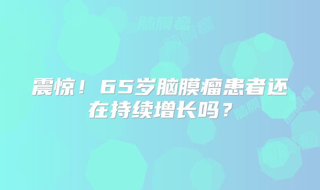 震惊！65岁脑膜瘤患者还在持续增长吗？