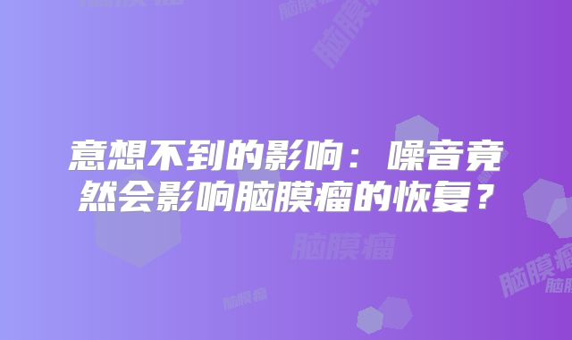 意想不到的影响：噪音竟然会影响脑膜瘤的恢复？