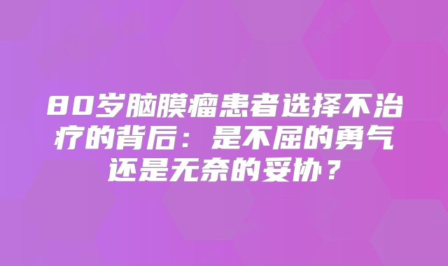 80岁脑膜瘤患者选择不治疗的背后：是不屈的勇气还是无奈的妥协？