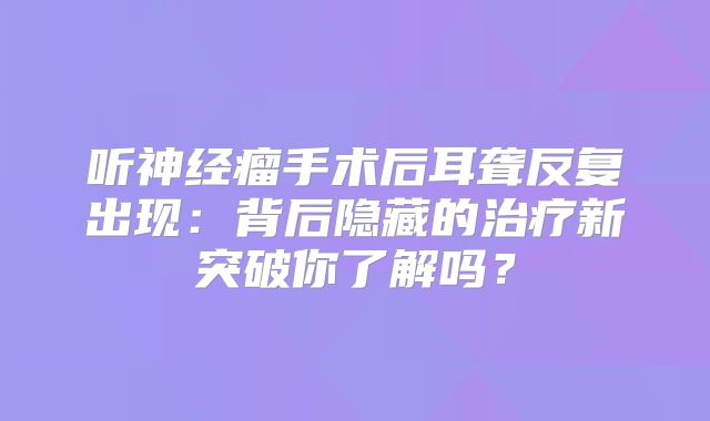 听神经瘤手术后耳聋反复出现：背后隐藏的治疗新突破你了解吗？