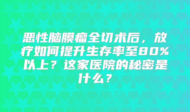 恶性脑膜瘤全切术后，放疗如何提升生存率至80%以上？这家医院的秘密是什么？