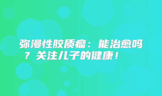 弥漫性胶质瘤：能治愈吗？关注儿子的健康！  