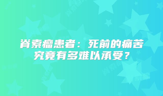 脊索瘤患者：死前的痛苦究竟有多难以承受？