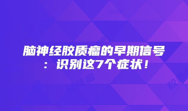 脑神经胶质瘤的早期信号：识别这7个症状！