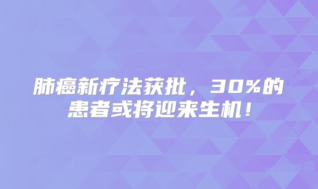 肺癌新疗法获批，30%的患者或将迎来生机！
