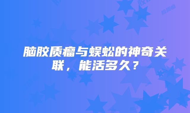 脑胶质瘤与蜈蚣的神奇关联，能活多久？
