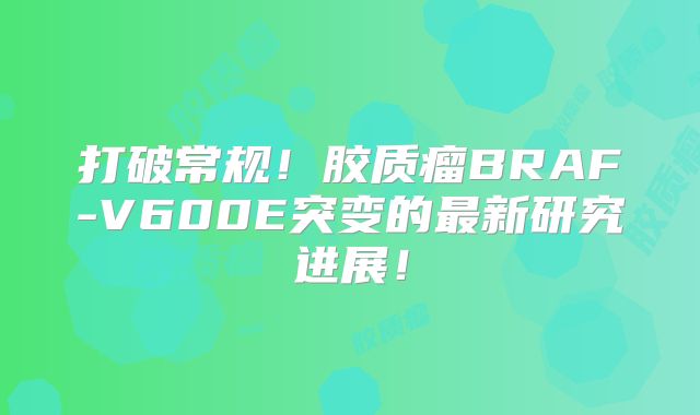 打破常规！胶质瘤BRAF-V600E突变的最新研究进展！