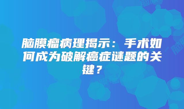 脑膜瘤病理揭示：手术如何成为破解癌症谜题的关键？