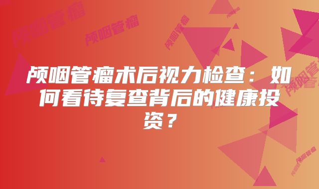 颅咽管瘤术后视力检查：如何看待复查背后的健康投资？