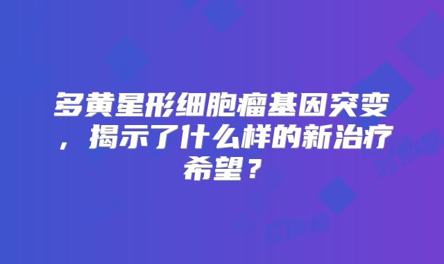 多黄星形细胞瘤基因突变，揭示了什么样的新治疗希望？