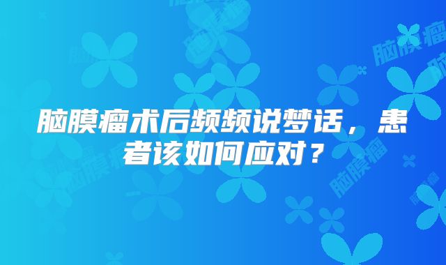 脑膜瘤术后频频说梦话，患者该如何应对？