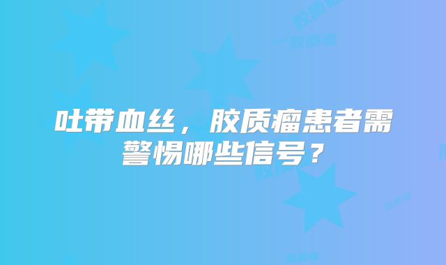 吐带血丝，胶质瘤患者需警惕哪些信号？