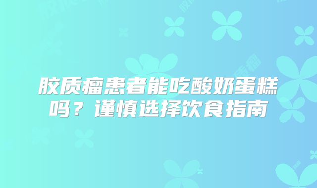 胶质瘤患者能吃酸奶蛋糕吗？谨慎选择饮食指南