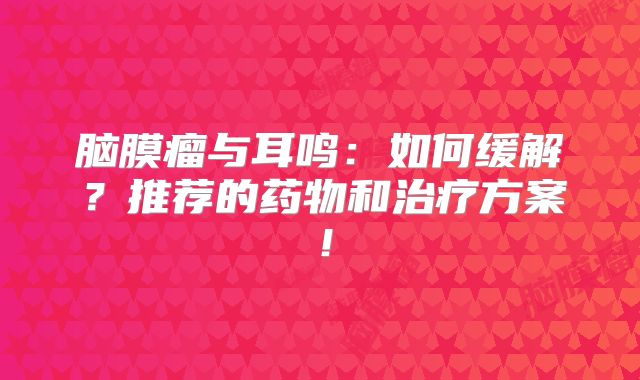 脑膜瘤与耳鸣：如何缓解？推荐的药物和治疗方案！