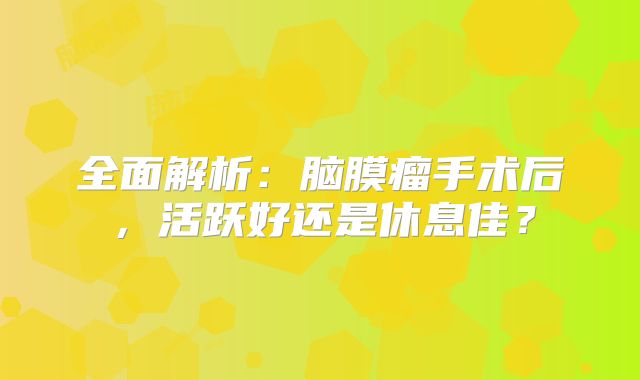 全面解析：脑膜瘤手术后，活跃好还是休息佳？