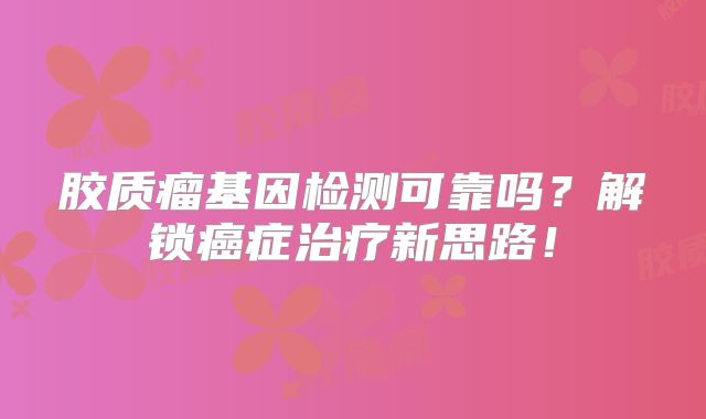 胶质瘤基因检测可靠吗？解锁癌症治疗新思路！