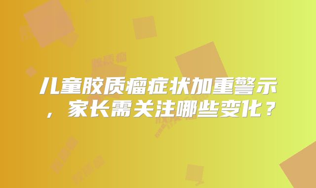 儿童胶质瘤症状加重警示，家长需关注哪些变化？