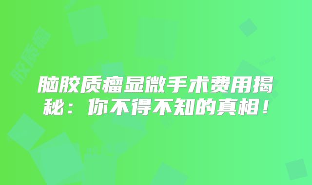 脑胶质瘤显微手术费用揭秘：你不得不知的真相！