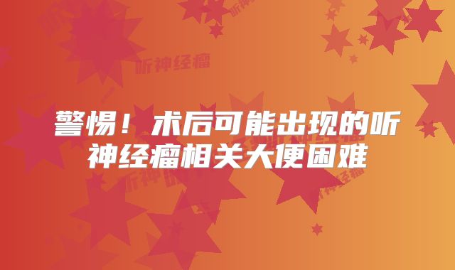 警惕！术后可能出现的听神经瘤相关大便困难