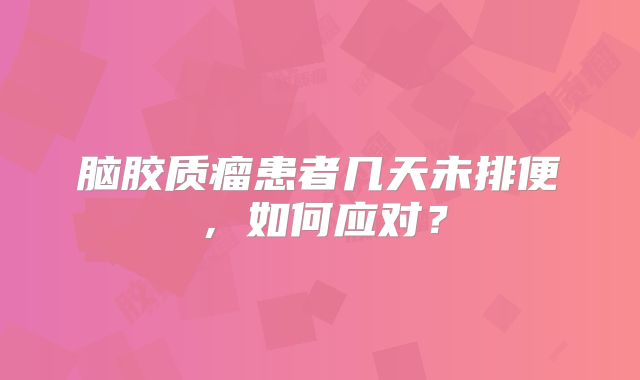脑胶质瘤患者几天未排便，如何应对？