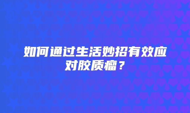 如何通过生活妙招有效应对胶质瘤？