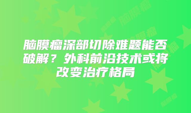 脑膜瘤深部切除难题能否破解？外科前沿技术或将改变治疗格局
