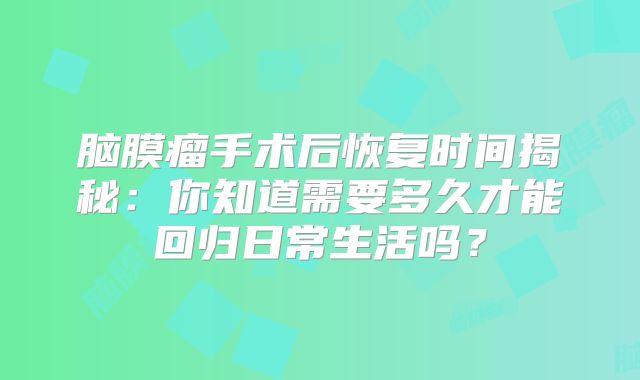 脑膜瘤手术后恢复时间揭秘：你知道需要多久才能回归日常生活吗？