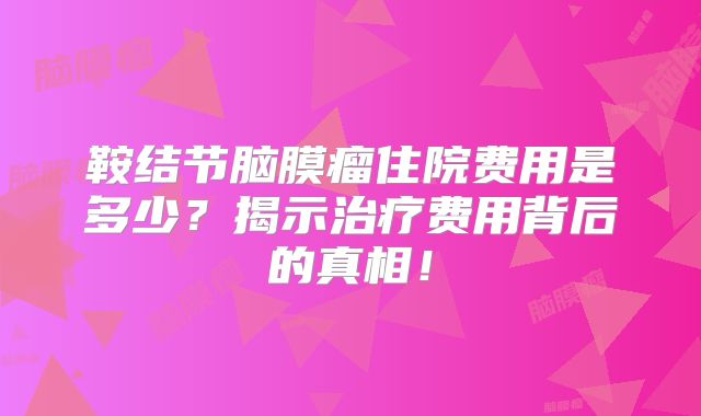 鞍结节脑膜瘤住院费用是多少？揭示治疗费用背后的真相！